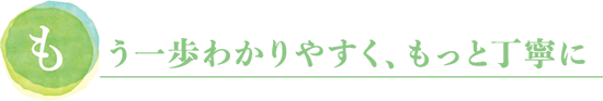 もう一歩わかりやすく、もっと丁寧に